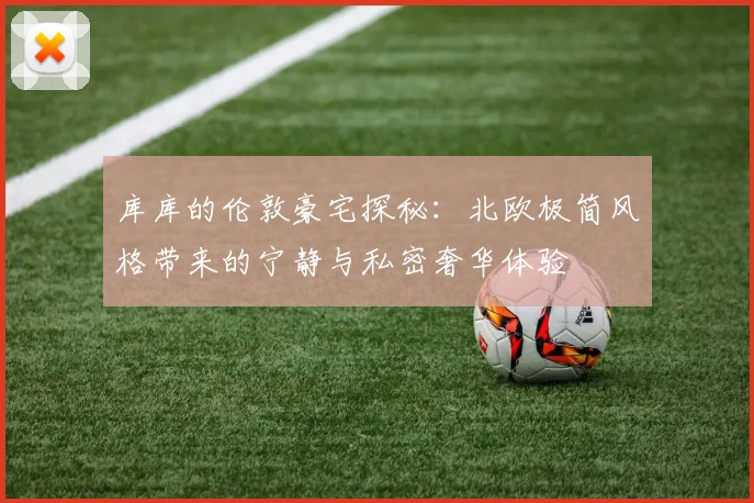 库库的伦敦豪宅探秘：北欧极简风格带来的宁静与私密奢华体验