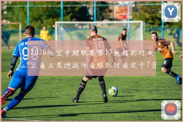 2026怡宝中超联赛第17轮精彩对决云南玉昆迎战河南球队时间定于7月3日晚上20点