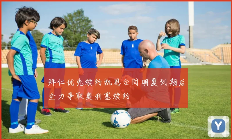 拜仁优先续约凯恩合同明夏到期后全力争取奥利塞续约