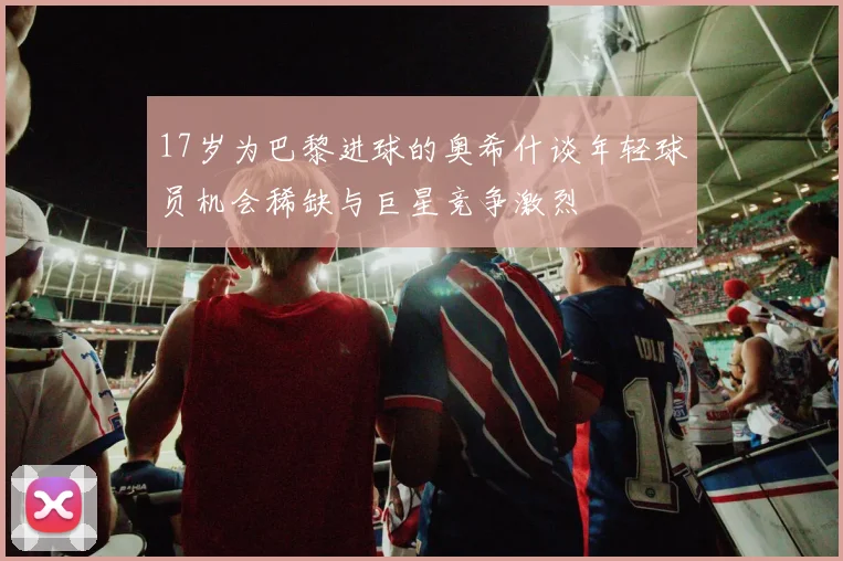 17岁为巴黎进球的奥希什谈年轻球员机会稀缺与巨星竞争激烈