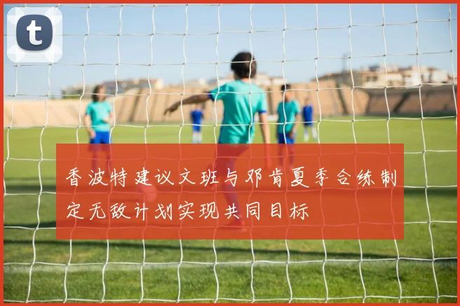 香波特建议文班与邓肯夏季合练制定无敌计划实现共同目标