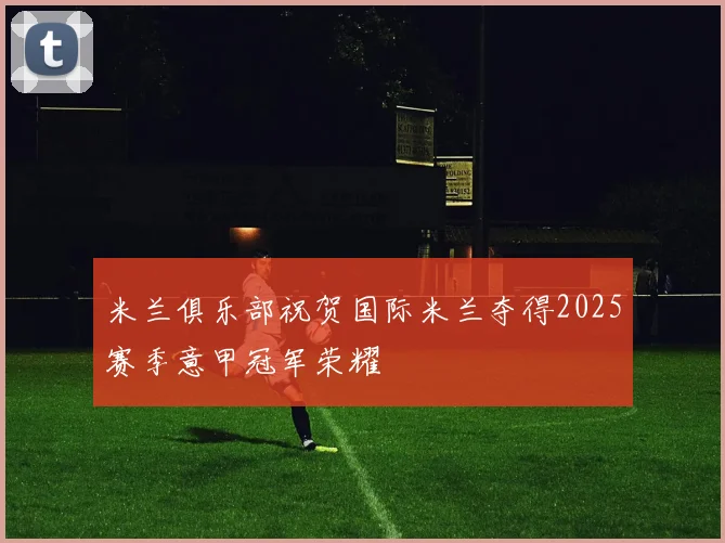米兰俱乐部祝贺国际米兰夺得2025赛季意甲冠军荣耀