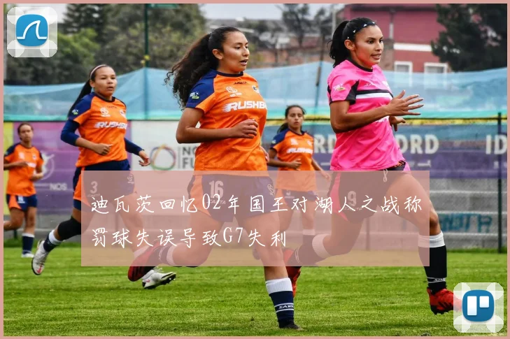 迪瓦茨回忆02年国王对湖人之战称罚球失误导致G7失利